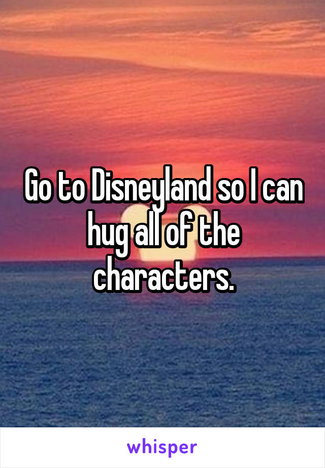 Go to Disneyland so I can hug all of the characters.