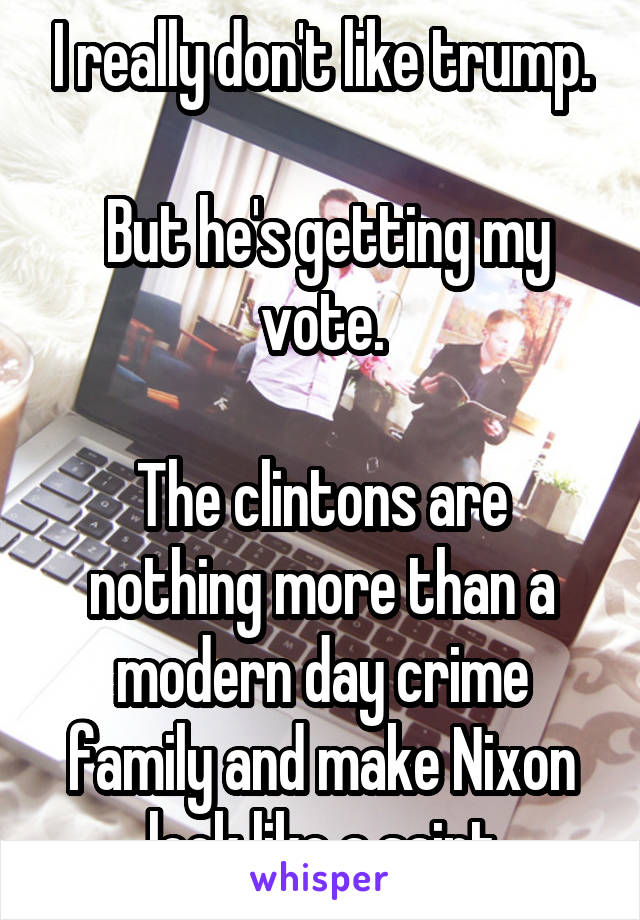 I really don't like trump.

 But he's getting my vote.

The clintons are nothing more than a modern day crime family and make Nixon look like a saint