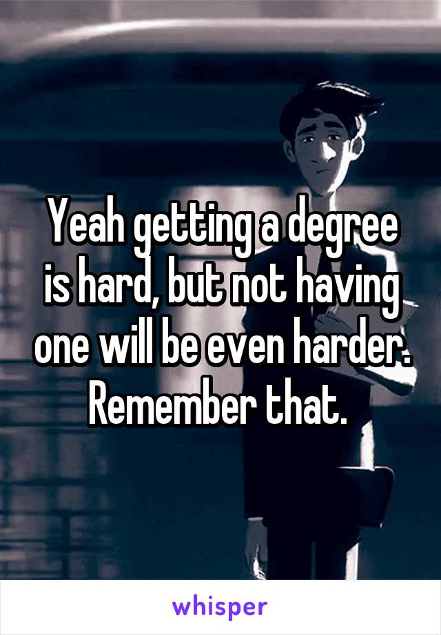 Yeah getting a degree is hard, but not having one will be even harder. Remember that. 