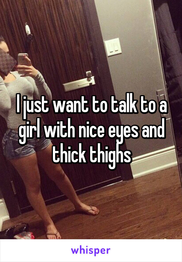 I just want to talk to a girl with nice eyes and thick thighs