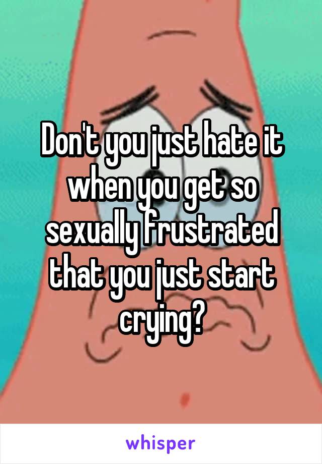 Don't you just hate it when you get so sexually frustrated that you just start crying?