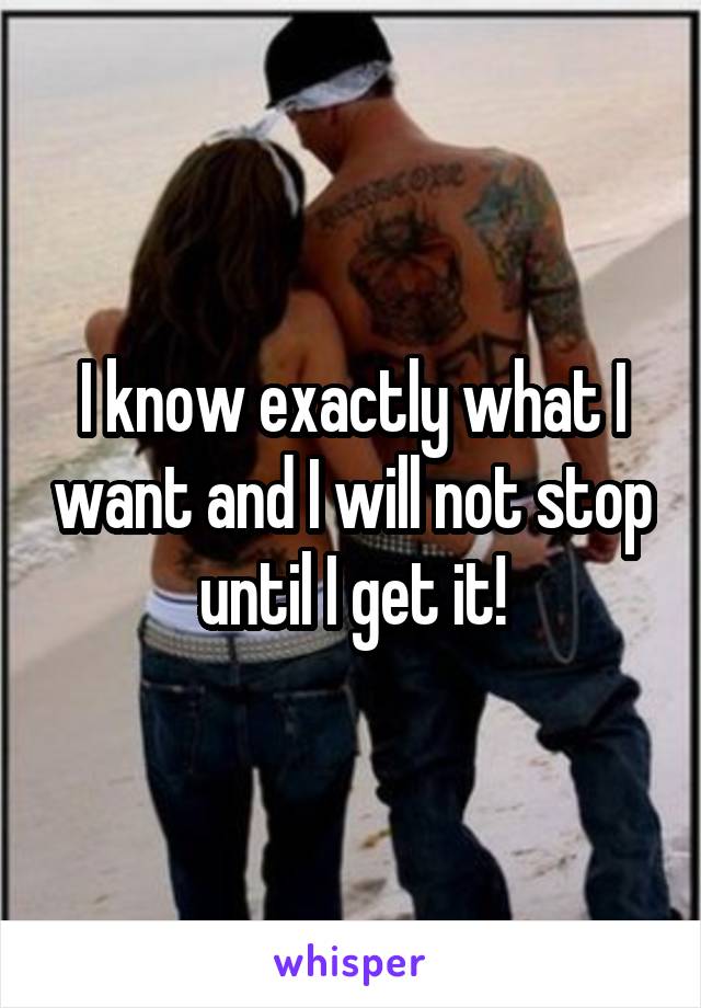 I know exactly what I want and I will not stop until I get it!