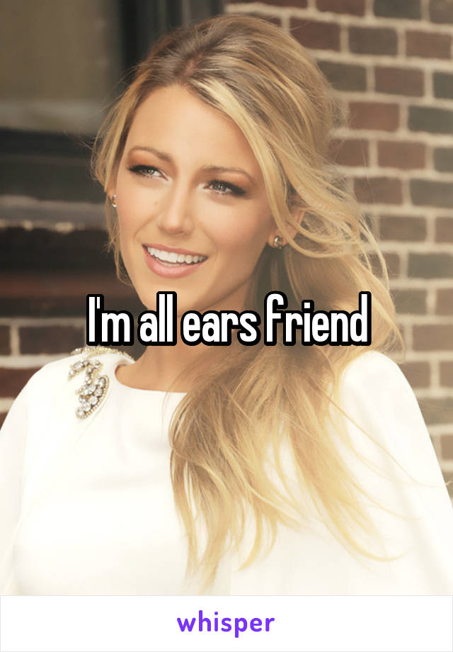 I'm all ears friend
