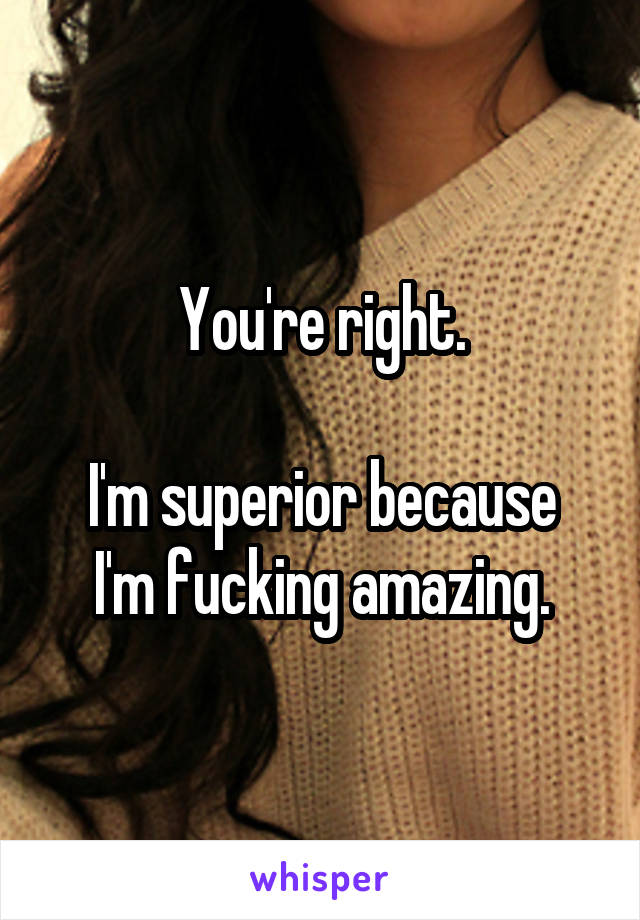 You're right.

I'm superior because I'm fucking amazing.