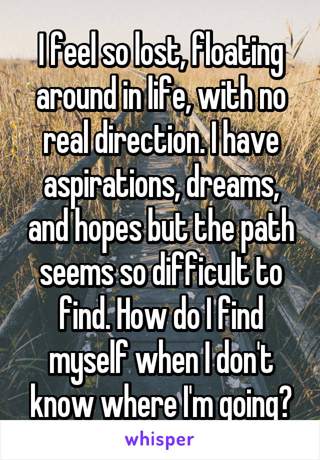 I feel so lost, floating around in life, with no real direction. I have aspirations, dreams, and hopes but the path seems so difficult to find. How do I find myself when I don't know where I'm going?