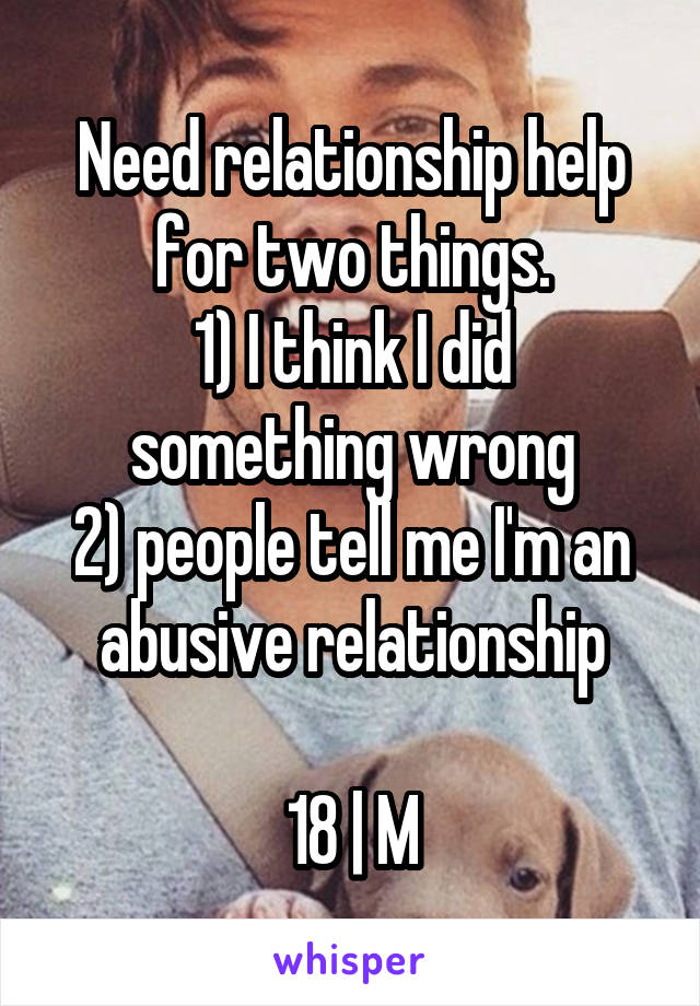 Need relationship help for two things.
1) I think I did something wrong
2) people tell me I'm an abusive relationship

18 | M