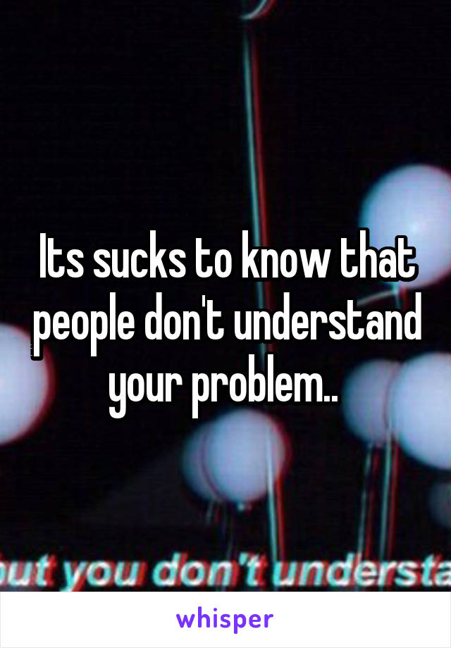 Its sucks to know that people don't understand your problem.. 