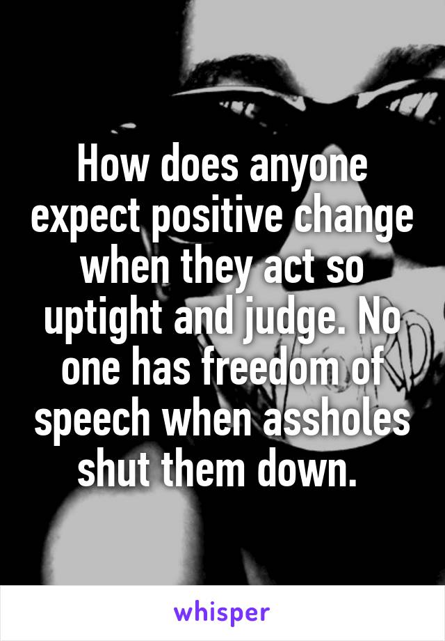 How does anyone expect positive change when they act so uptight and judge. No one has freedom of speech when assholes shut them down. 