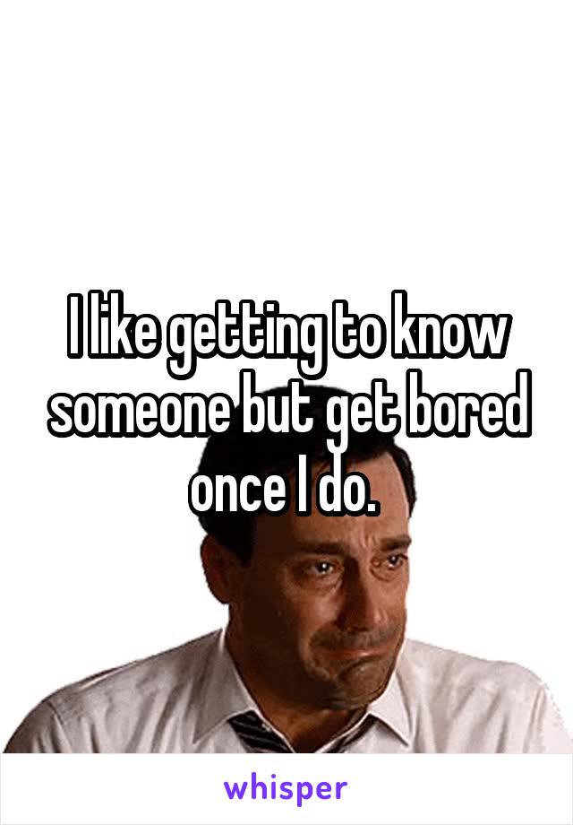 I like getting to know someone but get bored once I do. 