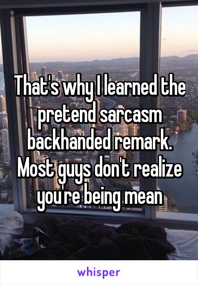 That's why I learned the pretend sarcasm backhanded remark. Most guys don't realize you're being mean