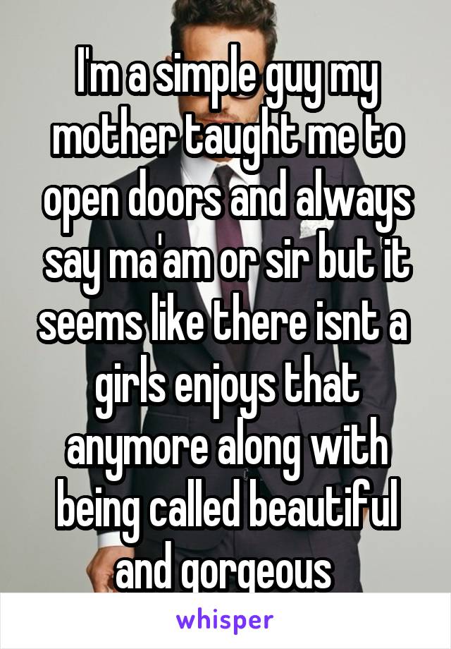 I'm a simple guy my mother taught me to open doors and always say ma'am or sir but it seems like there isnt a  girls enjoys that anymore along with being called beautiful and gorgeous 