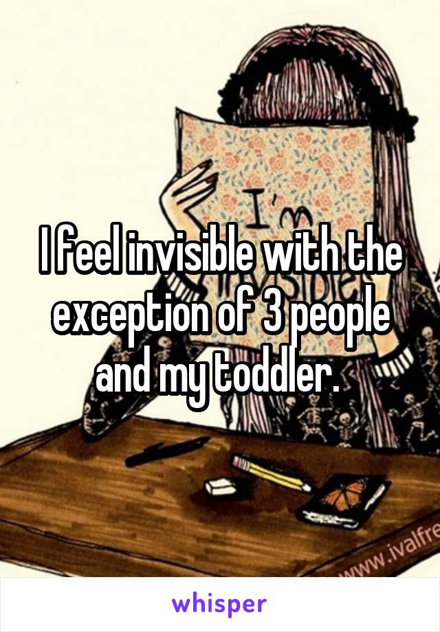 I feel invisible with the exception of 3 people and my toddler. 