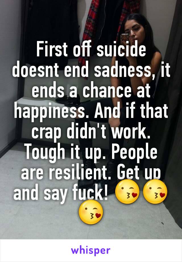 First off suicide doesnt end sadness, it ends a chance at happiness. And if that crap didn't work. Tough it up. People are resilient. Get up and say fuck! 😘😘😘