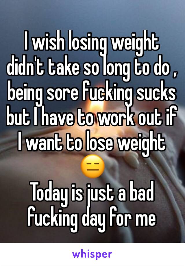 I wish losing weight  didn't take so long to do , being sore fucking sucks but I have to work out if I want to lose weight 😑 
Today is just a bad fucking day for me 