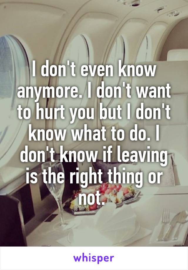 I don't even know anymore. I don't want to hurt you but I don't know what to do. I don't know if leaving is the right thing or not. 