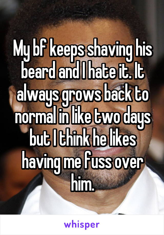 My bf keeps shaving his beard and I hate it. It always grows back to normal in like two days but I think he likes having me fuss over him.