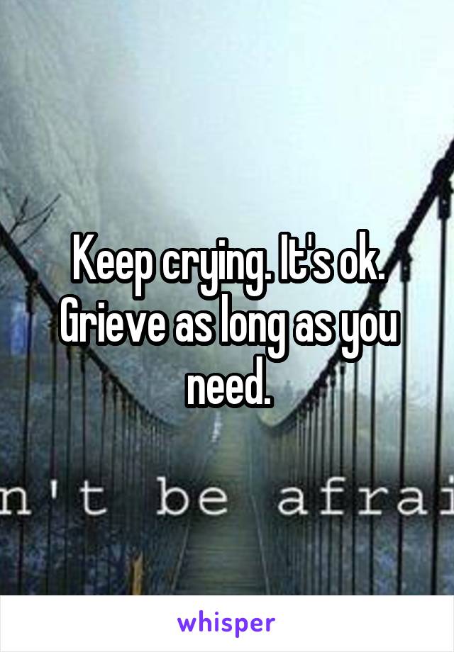 Keep crying. It's ok. Grieve as long as you need.