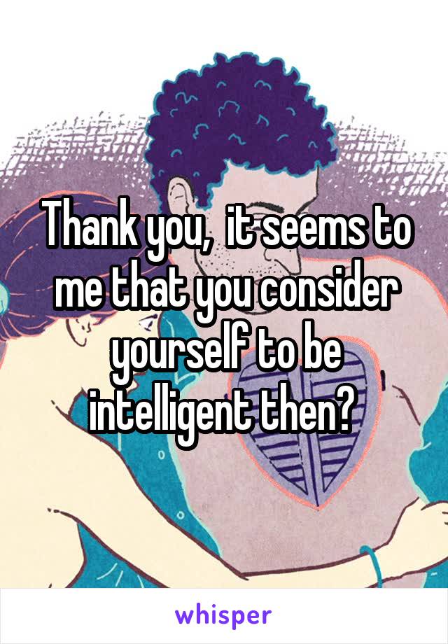 Thank you,  it seems to me that you consider yourself to be intelligent then? 