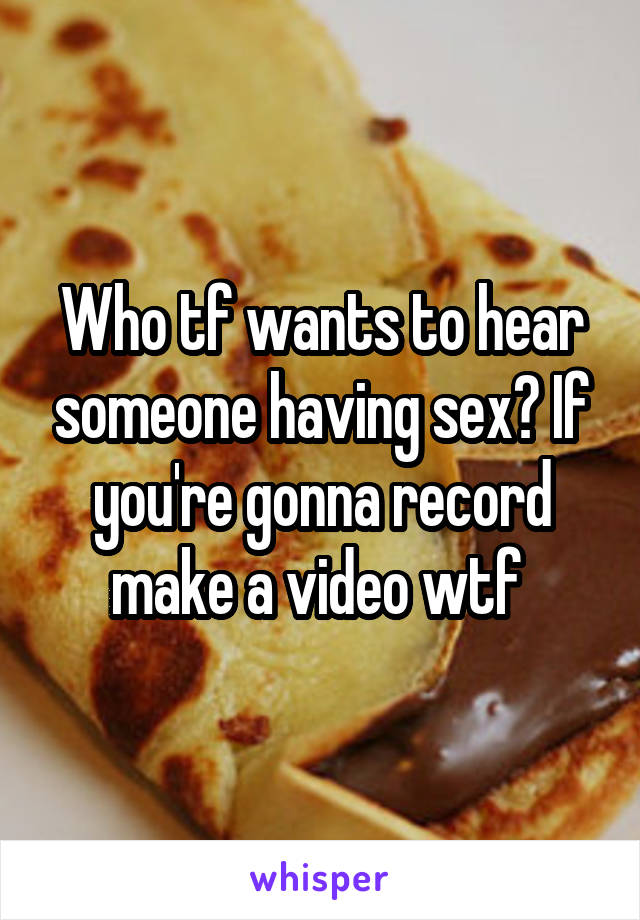Who tf wants to hear someone having sex? If you're gonna record make a video wtf 