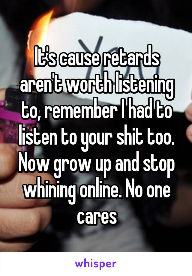 It's cause retards aren't worth listening to, remember I had to listen to your shit too. Now grow up and stop whining online. No one cares