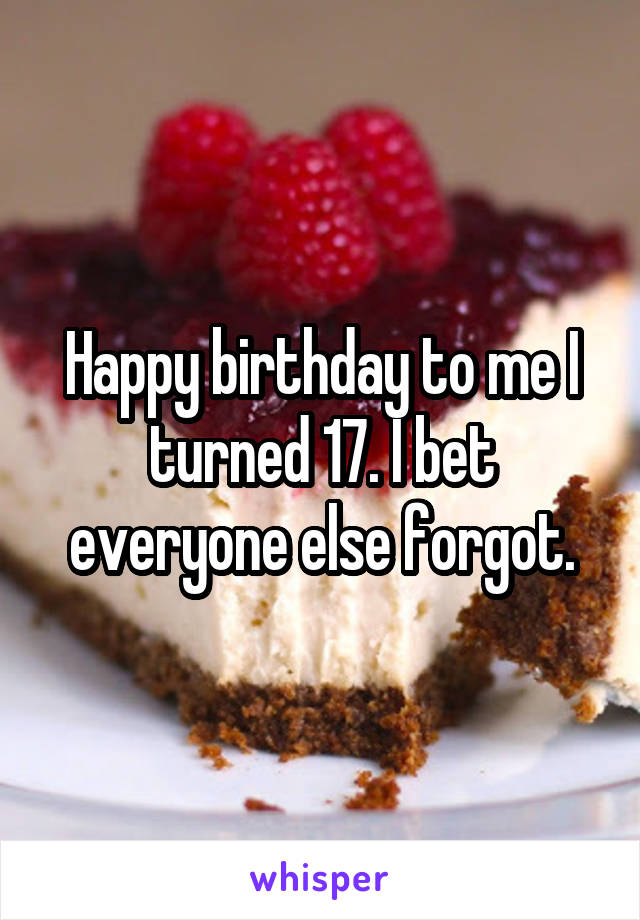 Happy birthday to me I turned 17. I bet everyone else forgot.