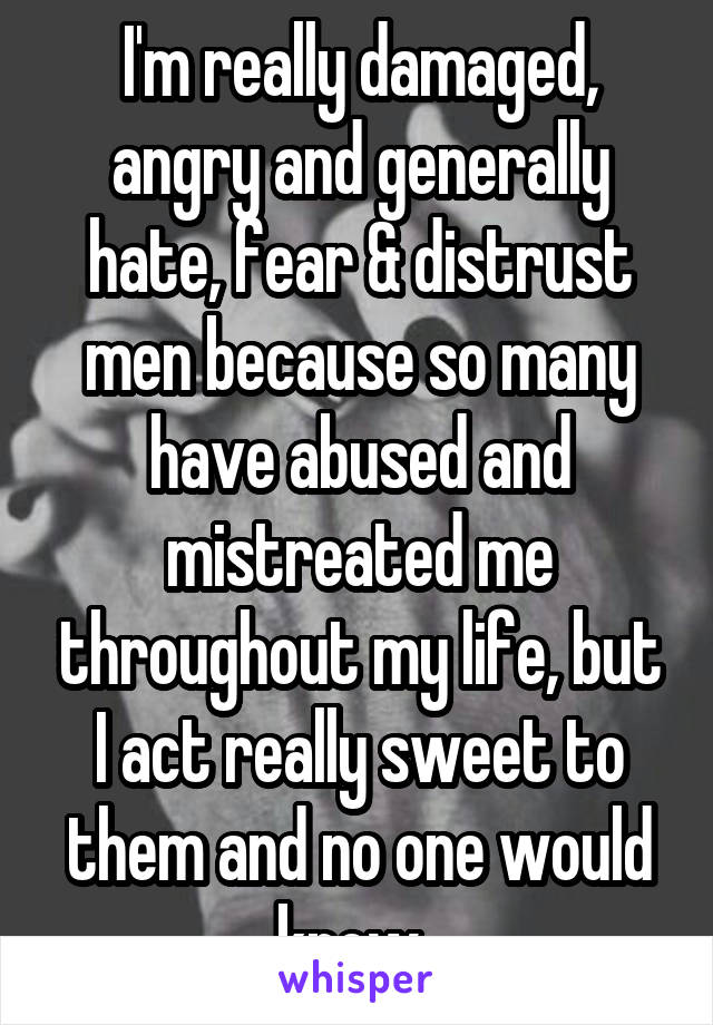 I'm really damaged, angry and generally hate, fear & distrust men because so many have abused and mistreated me throughout my life, but I act really sweet to them and no one would know. 