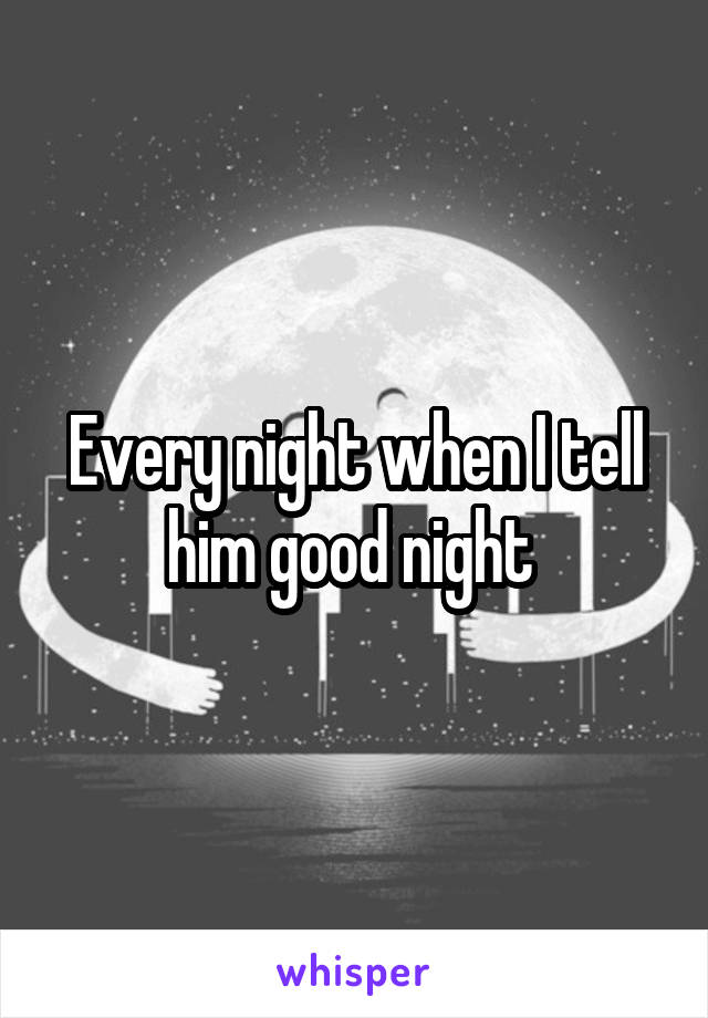 Every night when I tell him good night 