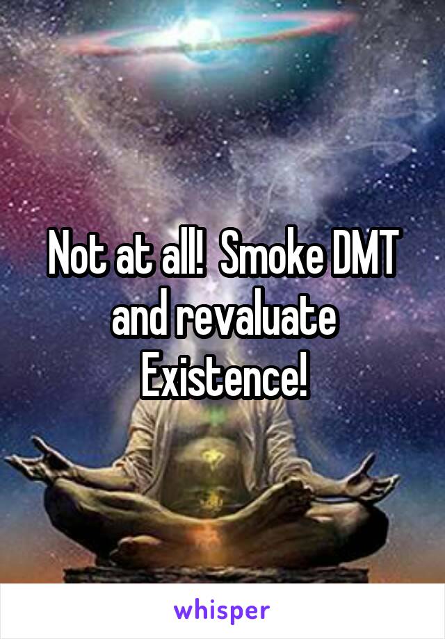 Not at all!  Smoke DMT and revaluate Existence!