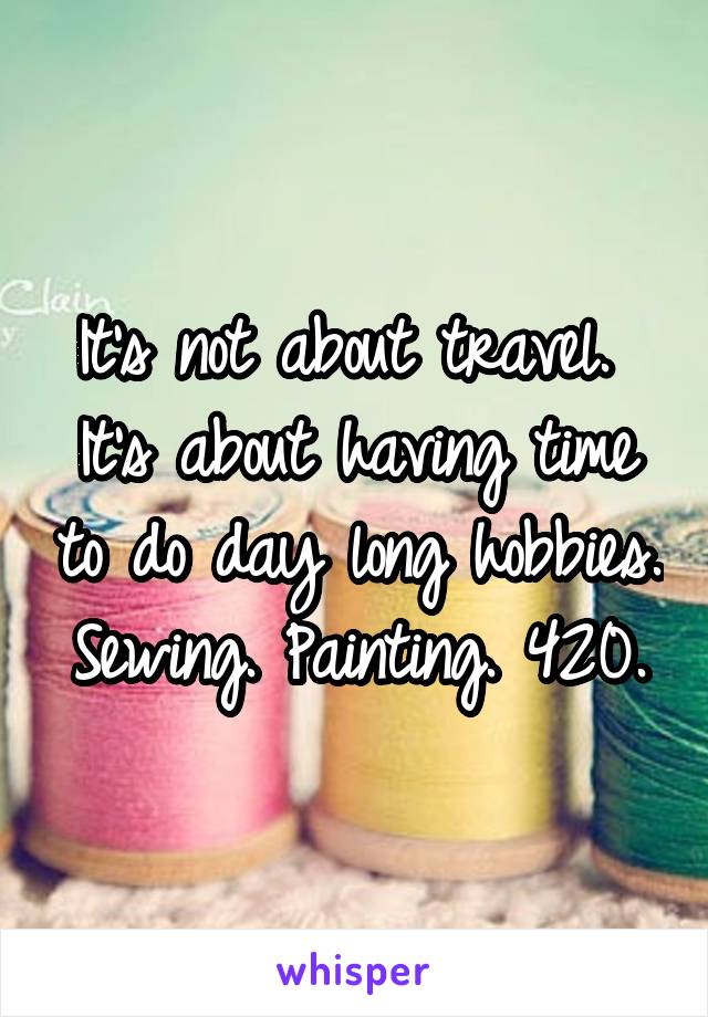 It's not about travel. 
It's about having time to do day long hobbies. Sewing. Painting. 420.