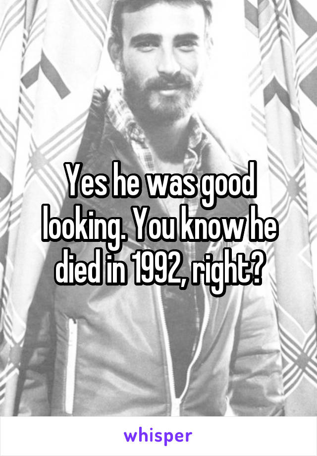 Yes he was good looking. You know he died in 1992, right?