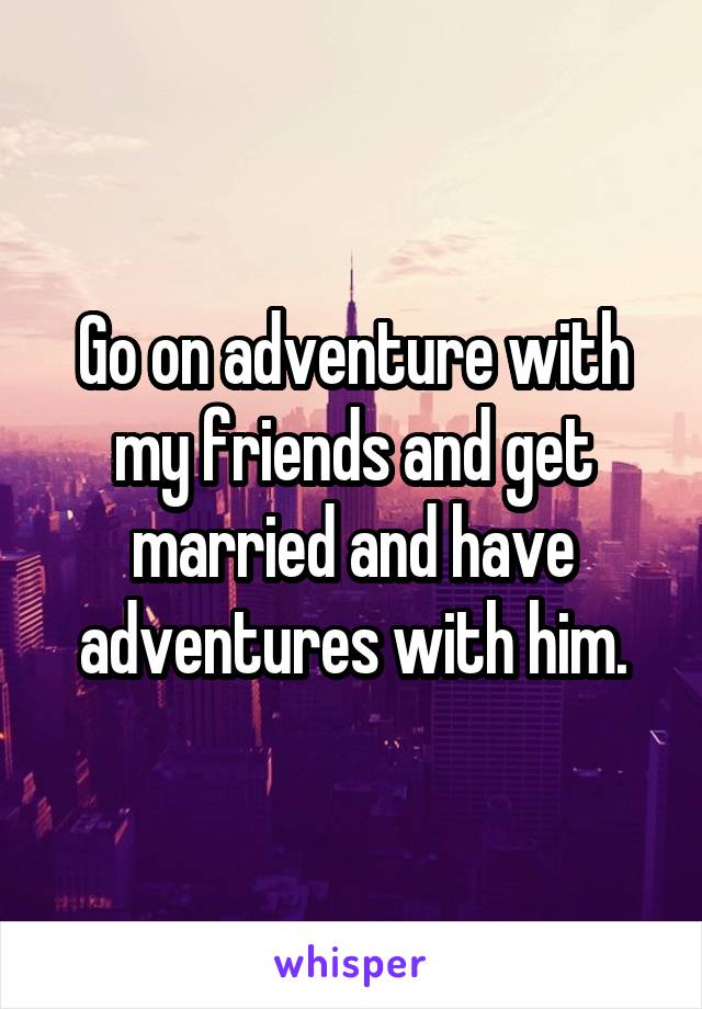 Go on adventure with my friends and get married and have adventures with him.