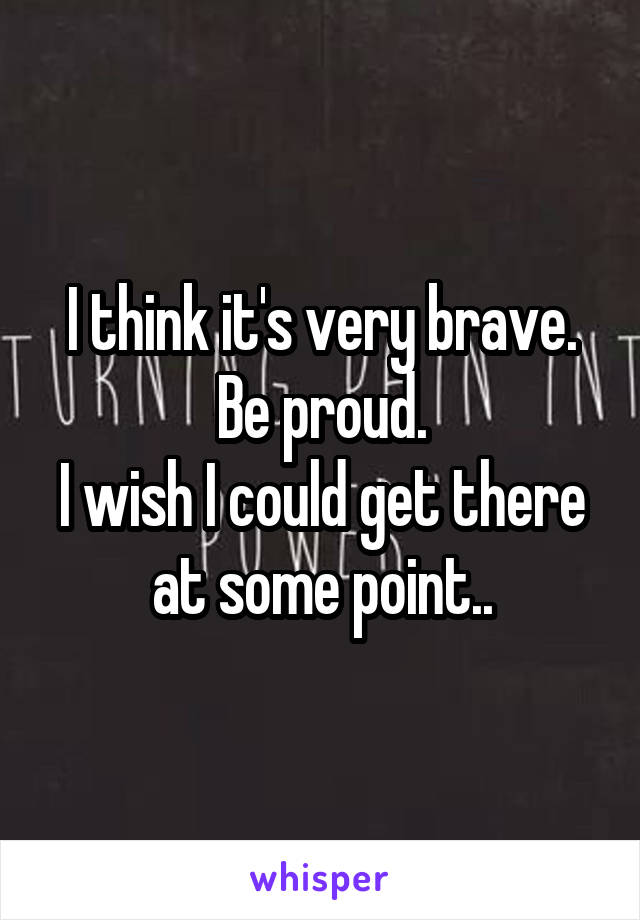 I think it's very brave. Be proud.
I wish I could get there at some point..