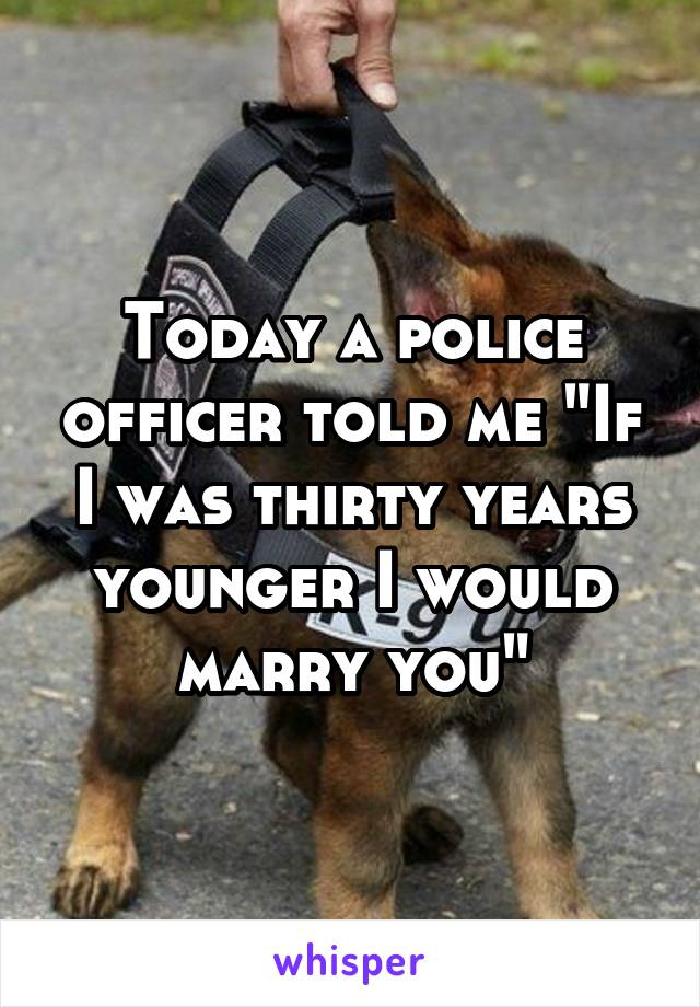 Today a police officer told me "If I was thirty years younger I would marry you"