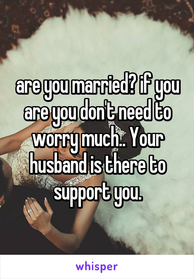 are you married? if you are you don't need to worry much.. Your husband is there to support you.