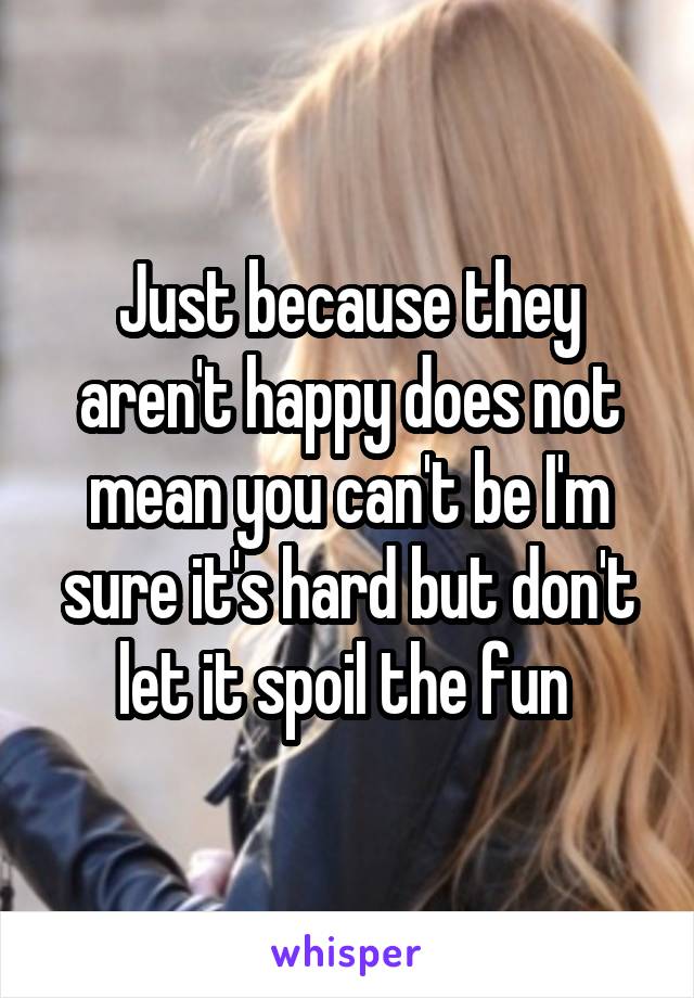 Just because they aren't happy does not mean you can't be I'm sure it's hard but don't let it spoil the fun 