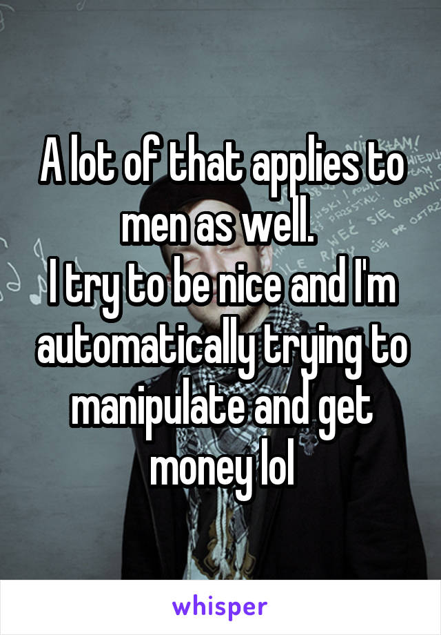 A lot of that applies to men as well. 
I try to be nice and I'm automatically trying to manipulate and get money lol
