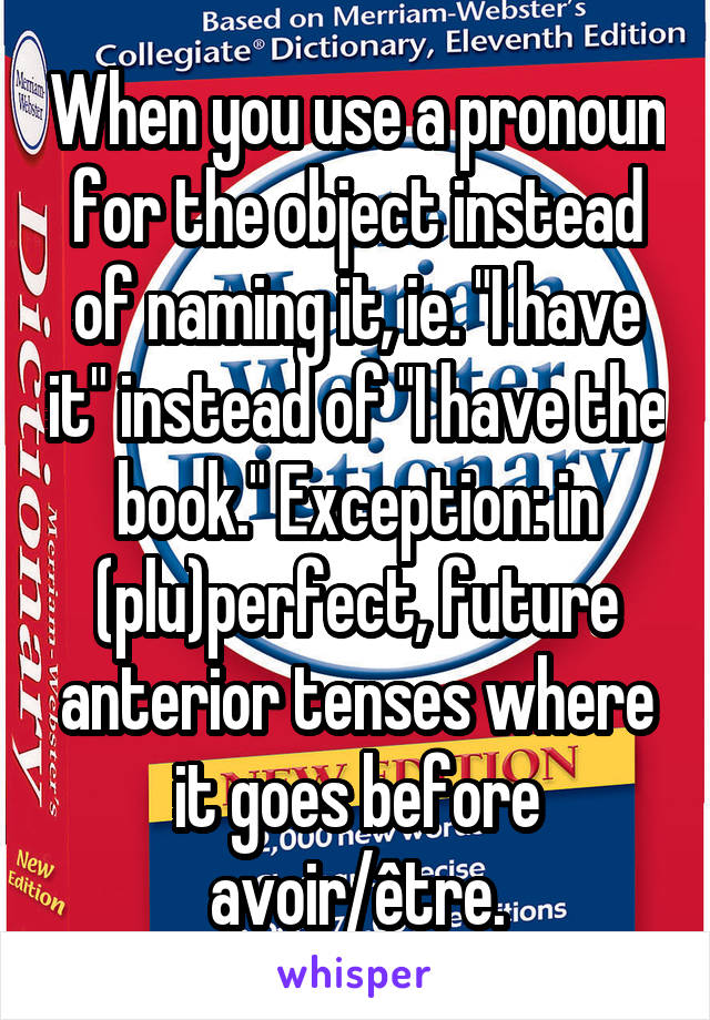 When you use a pronoun for the object instead of naming it, ie. "I have it" instead of "I have the book." Exception: in (plu)perfect, future anterior tenses where it goes before avoir/être.
