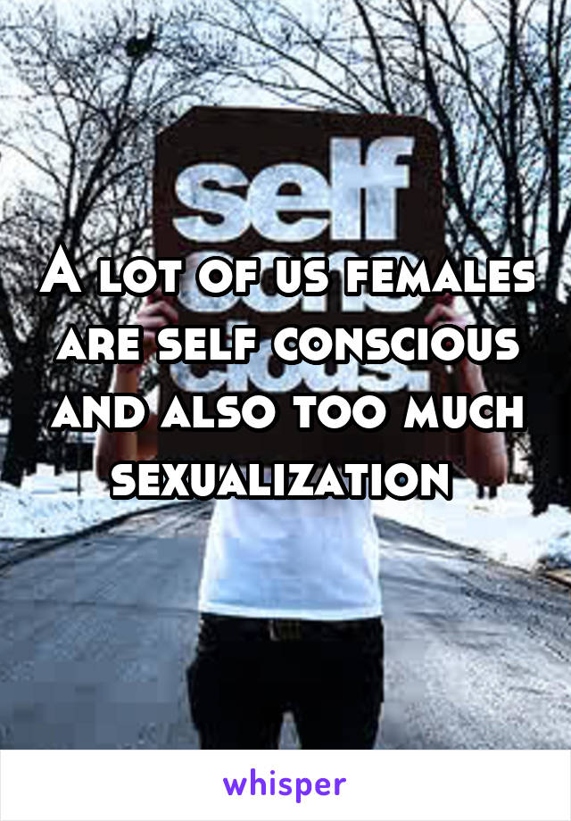 A lot of us females are self conscious and also too much sexualization 
