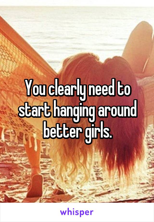 You clearly need to start hanging around better girls.