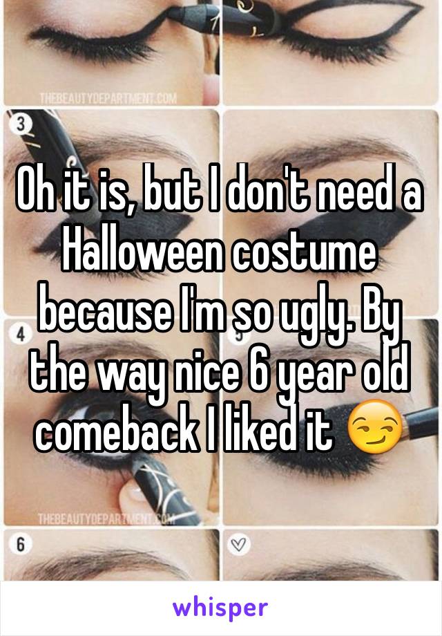 Oh it is, but I don't need a Halloween costume because I'm so ugly. By the way nice 6 year old comeback I liked it 😏