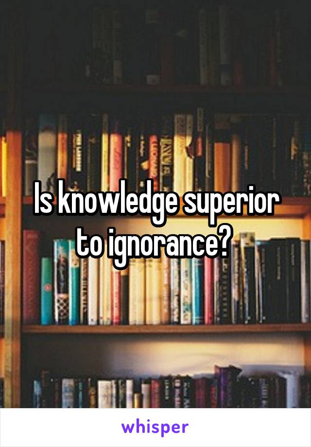 Is knowledge superior to ignorance? 