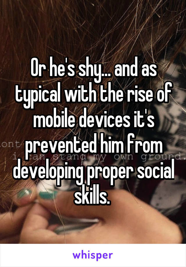 Or he's shy... and as typical with the rise of mobile devices it's prevented him from developing proper social skills. 