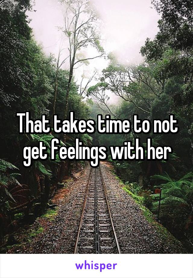 That takes time to not get feelings with her