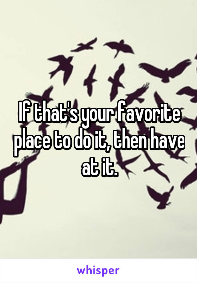 If that's your favorite place to do it, then have at it.