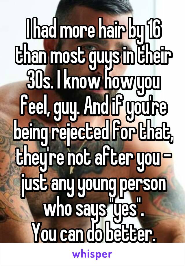 I had more hair by 16 than most guys in their 30s. I know how you feel, guy. And if you're being rejected for that, they're not after you - just any young person who says "yes".
You can do better.