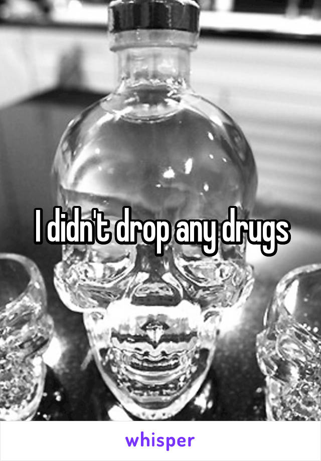 I didn't drop any drugs