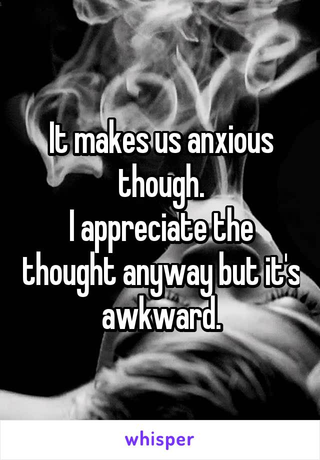 It makes us anxious though.
I appreciate the thought anyway but it's awkward.