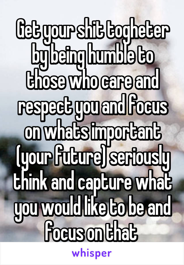 Get your shit togheter by being humble to those who care and respect you and focus on whats important (your future) seriously think and capture what you would like to be and focus on that 