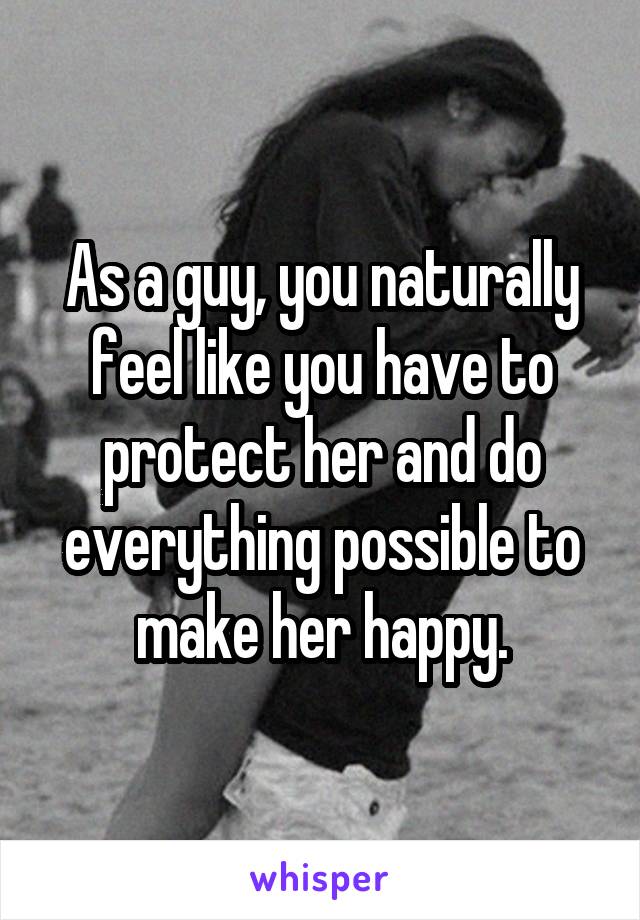 As a guy, you naturally feel like you have to protect her and do everything possible to make her happy.