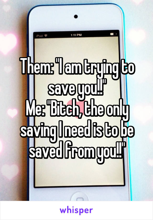Them: "I am trying to save you!!"
Me: "Bitch, the only saving I need is to be saved from you!!"